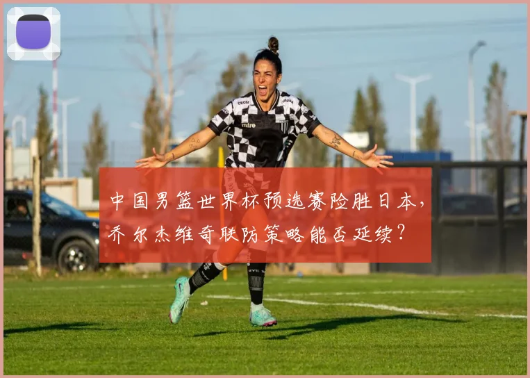 中国男篮世界杯预选赛险胜日本，乔尔杰维奇联防策略能否延续？