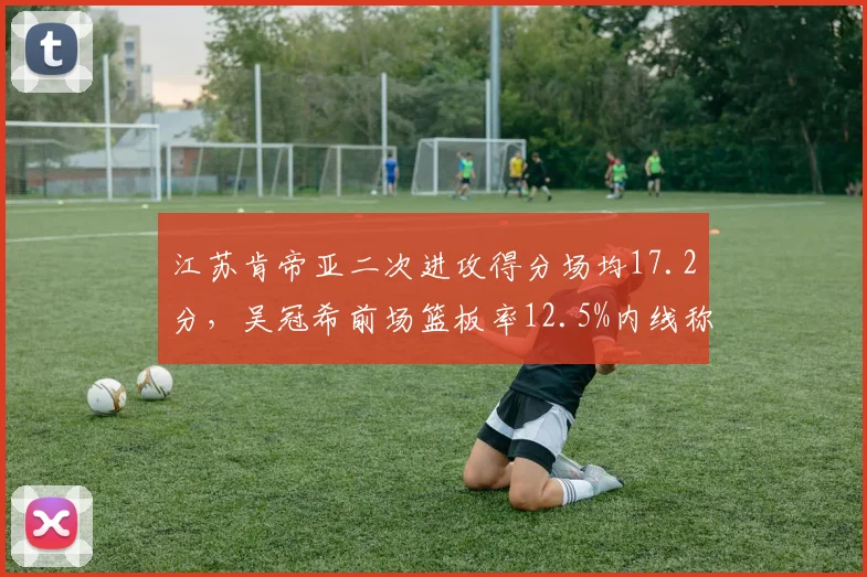 江苏肯帝亚二次进攻得分场均17.2分,吴冠希前场篮板率12.5%内线称霸