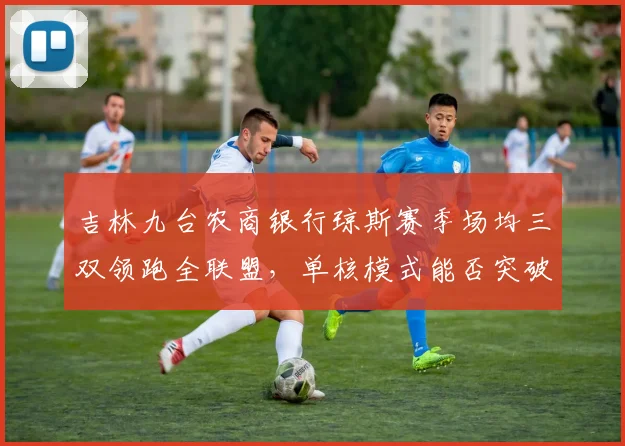 吉林九台农商银行琼斯赛季场均三双领跑全联盟，单核模式能否突破季后赛首轮？