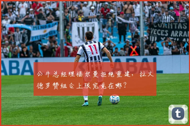 公牛总经理福尔曼拒绝重建，拉文德罗赞组合上限究竟在哪？