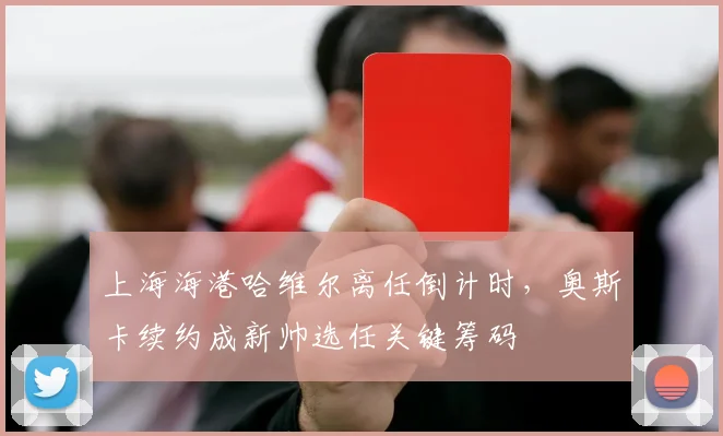 上海海港哈维尔离任倒计时，奥斯卡续约成新帅选任关键筹码